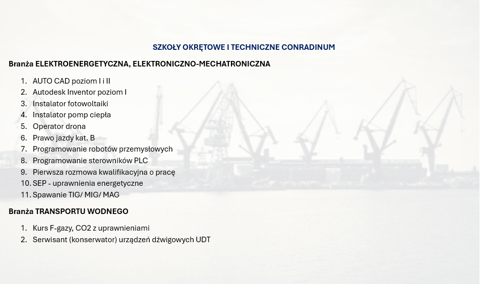 SZKOŁY OKRĘTOWE I TECHNICZNE CONRADINUM
Branża ELEKTROENERGETYCZNA, ELEKTRONICZNO-MECHATRONICZNA
1.	AUTO CAD poziom I i II
2.	Autodesk Inventor poziom I
3.	Instalator fotowoltaiki
4.	Instalator pomp ciepła
5.	Operator drona
6.	Prawo jazdy kat. B
7.	Programowanie robotów przemysłowych
8.	Programowanie sterowników PLC
9.	Pierwsza rozmowa kwalifikacyjna o pracę
10.	SEP - uprawnienia energetyczne
11.	Spawanie TIG/ MIG/ MAG
Branża TRANSPORTU WODNEGO
1.	Kurs F-gazy, CO2 z uprawnieniami
2.	Serwisant (konserwator) urządzeń dźwigowych UDT