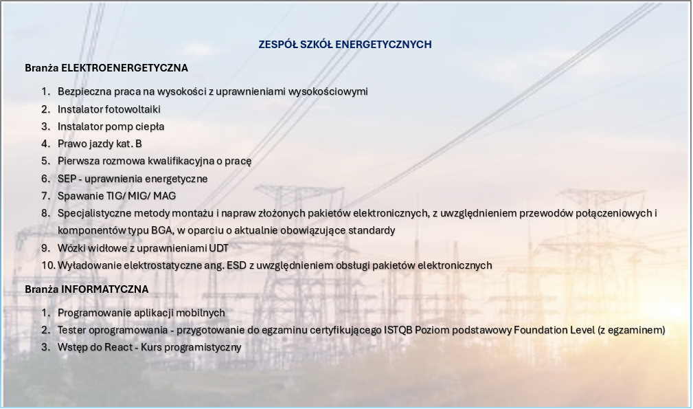 ZESPÓŁ SZKÓŁ ENERGETYCZNYCH
Branża ELEKTROENERGETYCZNA
1.	Bezpieczna praca na wysokości z uprawnieniami wysokościowymi
2.	Instalator fotowoltaiki 
3.	Instalator pomp ciepła
4.	Prawo jazdy kat. B
5.	Pierwsza rozmowa kwalifikacyjna o pracę
6.	SEP - uprawnienia energetyczne
7.	Spawanie TIG/ MIG/ MAG
8.	Specjalistyczne metody montażu i napraw złożonych pakietów elektronicznych, z uwzględnieniem przewodów połączeniowych i komponentów typu BGA, w oparciu o aktualnie obowiązujące standardy
9.	Wózki widłowe z uprawnieniami UDT
10.	Wyładowanie elektrostatyczne ang. ESD z uwzględnieniem obsługi pakietów elektronicznych
Branża INFORMATYCZNA
1.	Programowanie aplikacji mobilnych
2.	Tester oprogramowania - przygotowanie do egzaminu certyfikującego ISTQB Poziom podstawowy Foundation Level (z egzaminem)
3.	Wstęp do React - Kurs programistyczny