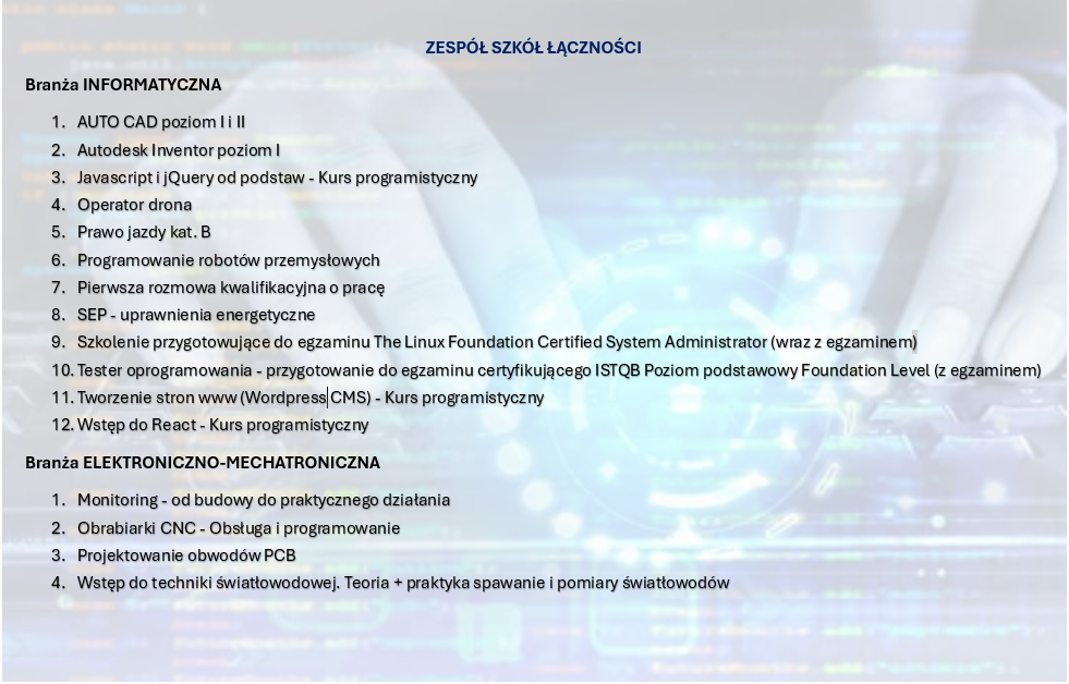 ZESPÓŁ SZKÓŁ ŁĄCZNOŚCI
Branża INFORMATYCZNA
1.	AUTO CAD poziom I i II
2.	Autodesk Inventor poziom I
3.	Javascript i jQuery od podstaw - Kurs programistyczny
4.	Operator drona
5.	Prawo jazdy kat. B
6.	Programowanie robotów przemysłowych
7.	Pierwsza rozmowa kwalifikacyjna o pracę
8.	SEP - uprawnienia energetyczne
9.	Szkolenie przygotowujące do egzaminu The Linux Foundation Certified System Administrator (wraz z egzaminem)
10.	Tester oprogramowania - przygotowanie do egzaminu certyfikującego ISTQB Poziom podstawowy Foundation Level (z egzaminem)
11.	Tworzenie stron www (WordPress CMS) - Kurs programistyczny
12.	Wstęp do React - Kurs programistyczny
Branża ELEKTRONICZNO-MECHATRONICZNA
1.	Monitoring - od budowy do praktycznego działania
2.	Obrabiarki CNC - Obsługa i programowanie
3.	Projektowanie obwodów PCB
4.	Wstęp do techniki światłowodowej. Teoria + praktyka spawanie i pomiary światłowodów